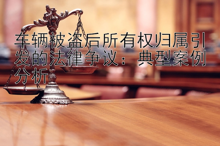 车辆被盗后所有权归属引发的法律争议：典型案例分析