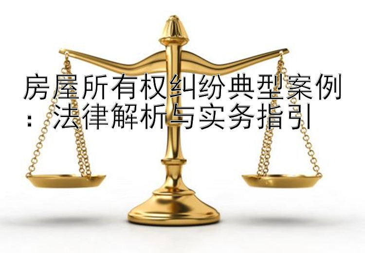 房屋所有权纠纷典型案例：法律解析与实务指引