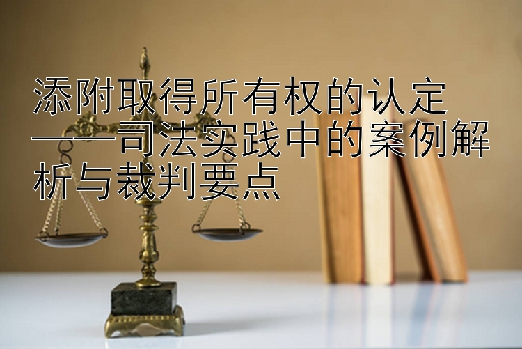 添附取得所有权的认定  
——司法实践中的案例解析与裁判要点