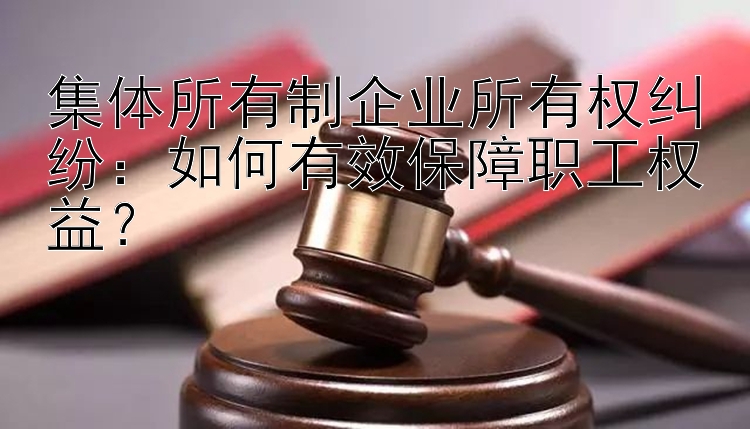 集体所有制企业所有权纠纷：如何有效保障职工权益？