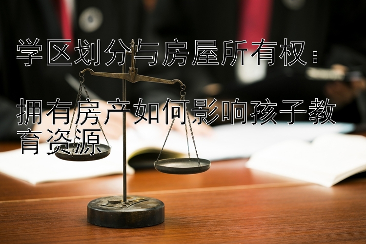 学区划分与房屋所有权：  
拥有房产如何影响孩子教育资源