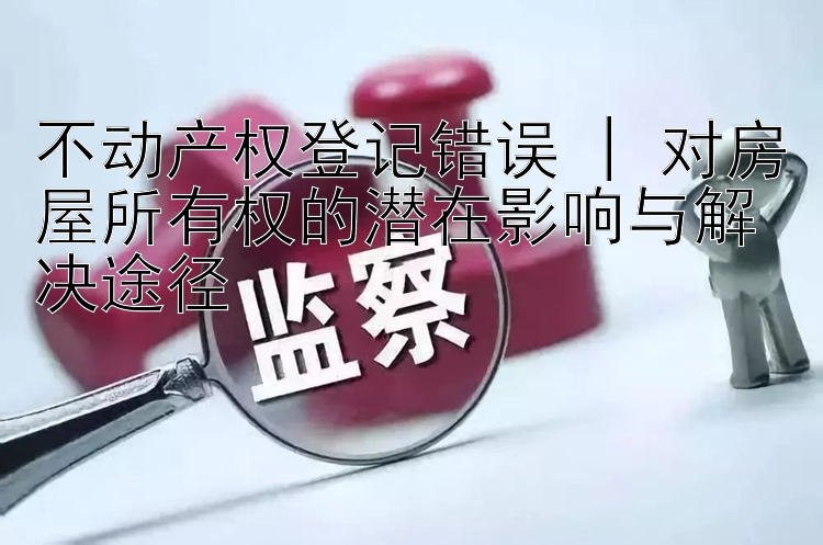 不动产权登记错误 | 对房屋所有权的潜在影响与解决途径