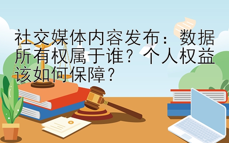 社交媒体内容发布：数据所有权属于谁？个人权益该如何保障？